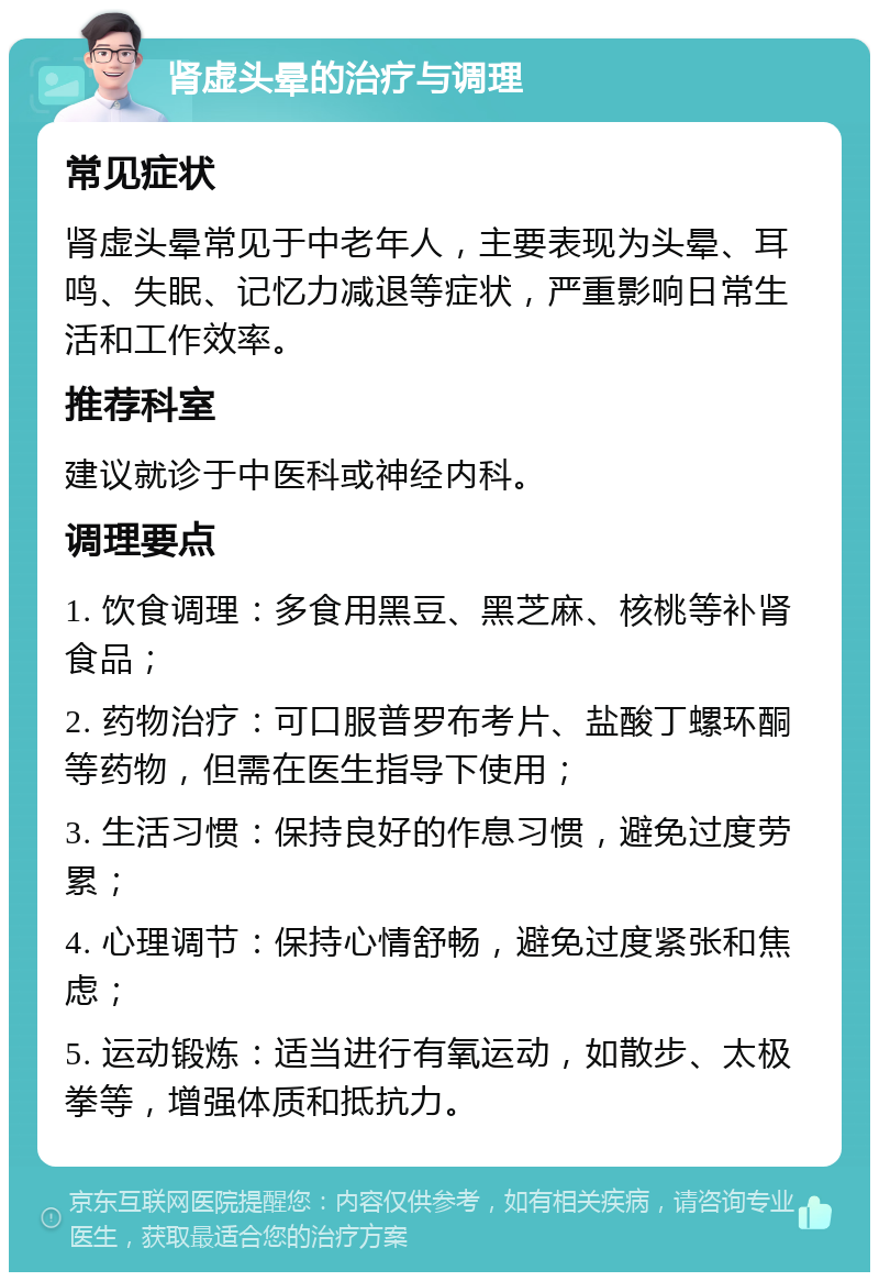 肾虚头晕的治疗与调理 常见症状 肾虚头晕常见于中老年人，主要表现为头晕、耳鸣、失眠、记忆力减退等症状，严重影响日常生活和工作效率。 推荐科室 建议就诊于中医科或神经内科。 调理要点 1. 饮食调理：多食用黑豆、黑芝麻、核桃等补肾食品； 2. 药物治疗：可口服普罗布考片、盐酸丁螺环酮等药物，但需在医生指导下使用； 3. 生活习惯：保持良好的作息习惯，避免过度劳累； 4. 心理调节：保持心情舒畅，避免过度紧张和焦虑； 5. 运动锻炼：适当进行有氧运动，如散步、太极拳等，增强体质和抵抗力。