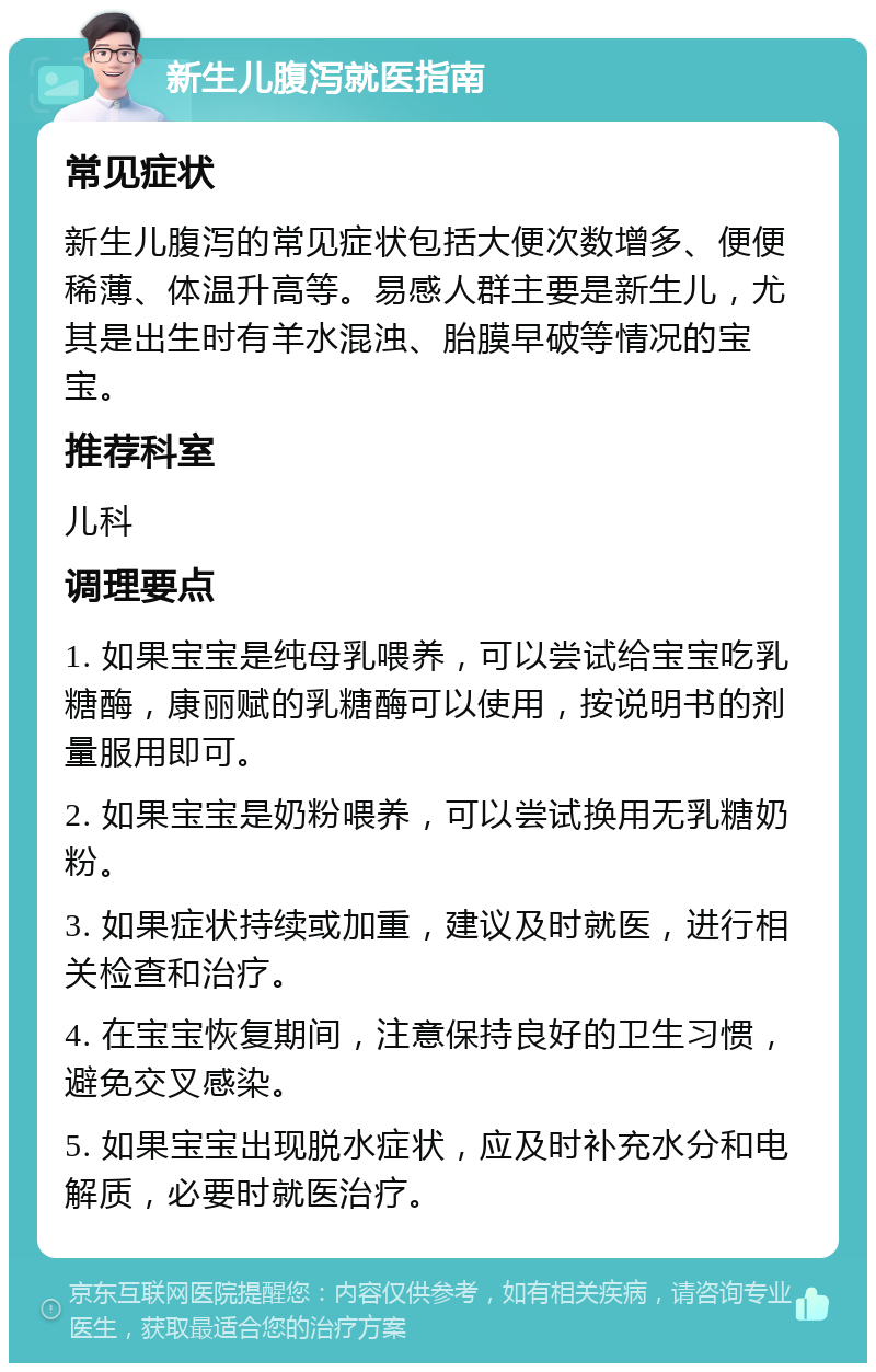 新生儿腹泻就医指南 常见症状 新生儿腹泻的常见症状包括大便次数增多、便便稀薄、体温升高等。易感人群主要是新生儿，尤其是出生时有羊水混浊、胎膜早破等情况的宝宝。 推荐科室 儿科 调理要点 1. 如果宝宝是纯母乳喂养，可以尝试给宝宝吃乳糖酶，康丽赋的乳糖酶可以使用，按说明书的剂量服用即可。 2. 如果宝宝是奶粉喂养，可以尝试换用无乳糖奶粉。 3. 如果症状持续或加重，建议及时就医，进行相关检查和治疗。 4. 在宝宝恢复期间，注意保持良好的卫生习惯，避免交叉感染。 5. 如果宝宝出现脱水症状，应及时补充水分和电解质，必要时就医治疗。