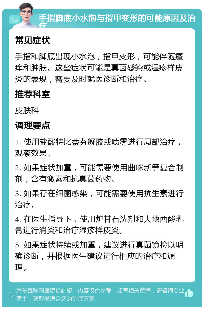 手指脚底小水泡与指甲变形的可能原因及治疗 常见症状 手指和脚底出现小水泡，指甲变形，可能伴随瘙痒和肿胀。这些症状可能是真菌感染或湿疹样皮炎的表现，需要及时就医诊断和治疗。 推荐科室 皮肤科 调理要点 1. 使用盐酸特比萘芬凝胶或喷雾进行局部治疗，观察效果。 2. 如果症状加重，可能需要使用曲咪新等复合制剂，含有激素和抗真菌药物。 3. 如果存在细菌感染，可能需要使用抗生素进行治疗。 4. 在医生指导下，使用炉甘石洗剂和夫地西酸乳膏进行消炎和治疗湿疹样皮炎。 5. 如果症状持续或加重，建议进行真菌镜检以明确诊断，并根据医生建议进行相应的治疗和调理。