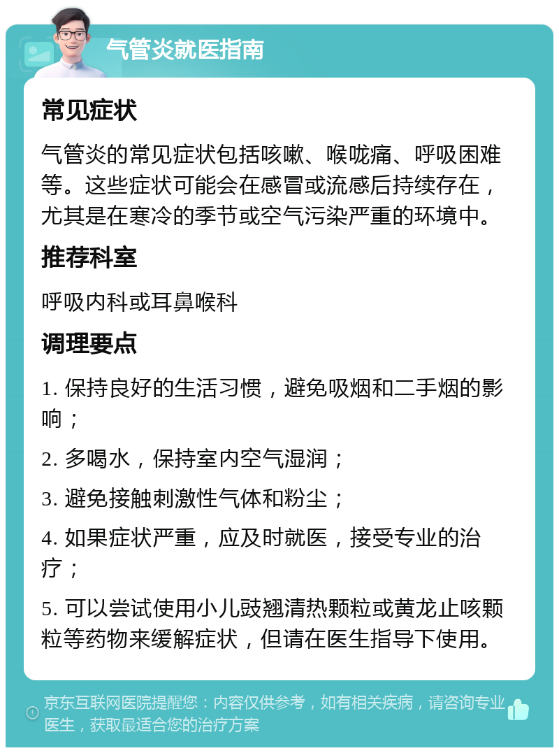 气管炎就医指南 常见症状 气管炎的常见症状包括咳嗽、喉咙痛、呼吸困难等。这些症状可能会在感冒或流感后持续存在，尤其是在寒冷的季节或空气污染严重的环境中。 推荐科室 呼吸内科或耳鼻喉科 调理要点 1. 保持良好的生活习惯，避免吸烟和二手烟的影响； 2. 多喝水，保持室内空气湿润； 3. 避免接触刺激性气体和粉尘； 4. 如果症状严重，应及时就医，接受专业的治疗； 5. 可以尝试使用小儿豉翘清热颗粒或黄龙止咳颗粒等药物来缓解症状，但请在医生指导下使用。