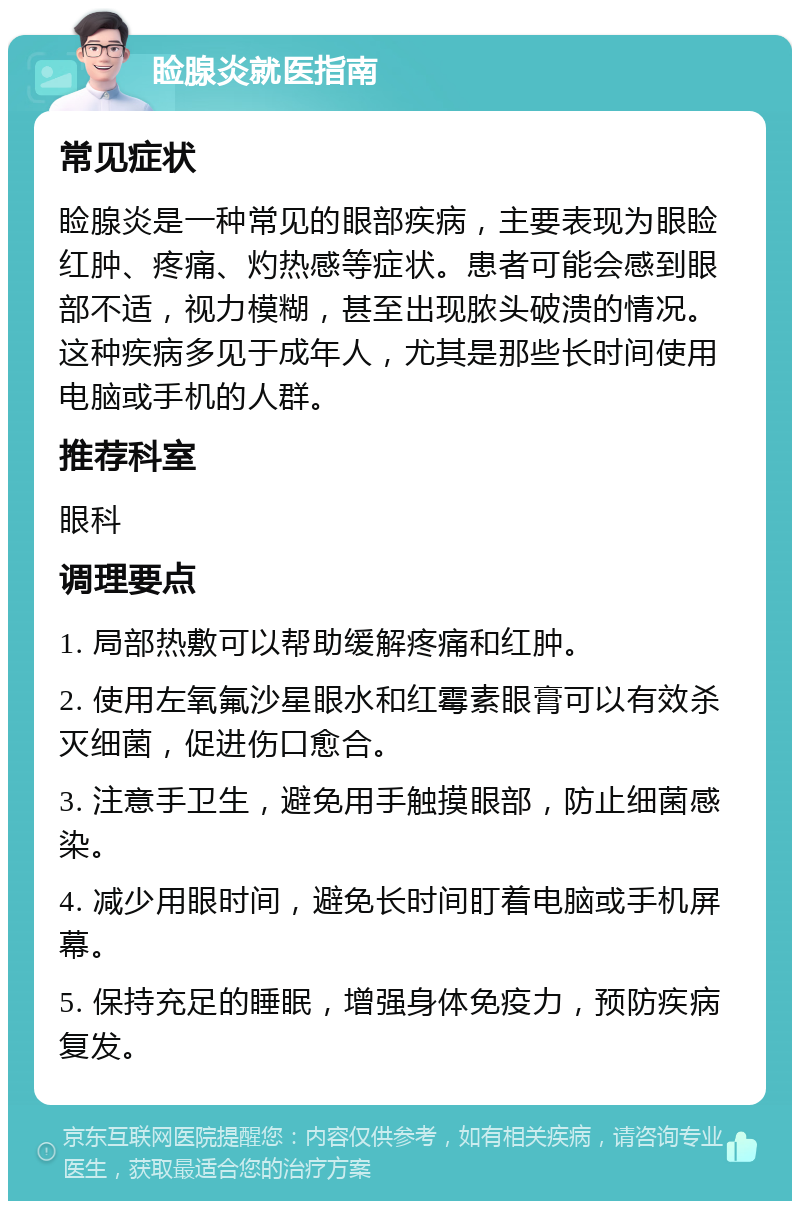 睑腺炎就医指南 常见症状 睑腺炎是一种常见的眼部疾病，主要表现为眼睑红肿、疼痛、灼热感等症状。患者可能会感到眼部不适，视力模糊，甚至出现脓头破溃的情况。这种疾病多见于成年人，尤其是那些长时间使用电脑或手机的人群。 推荐科室 眼科 调理要点 1. 局部热敷可以帮助缓解疼痛和红肿。 2. 使用左氧氟沙星眼水和红霉素眼膏可以有效杀灭细菌，促进伤口愈合。 3. 注意手卫生，避免用手触摸眼部，防止细菌感染。 4. 减少用眼时间，避免长时间盯着电脑或手机屏幕。 5. 保持充足的睡眠，增强身体免疫力，预防疾病复发。