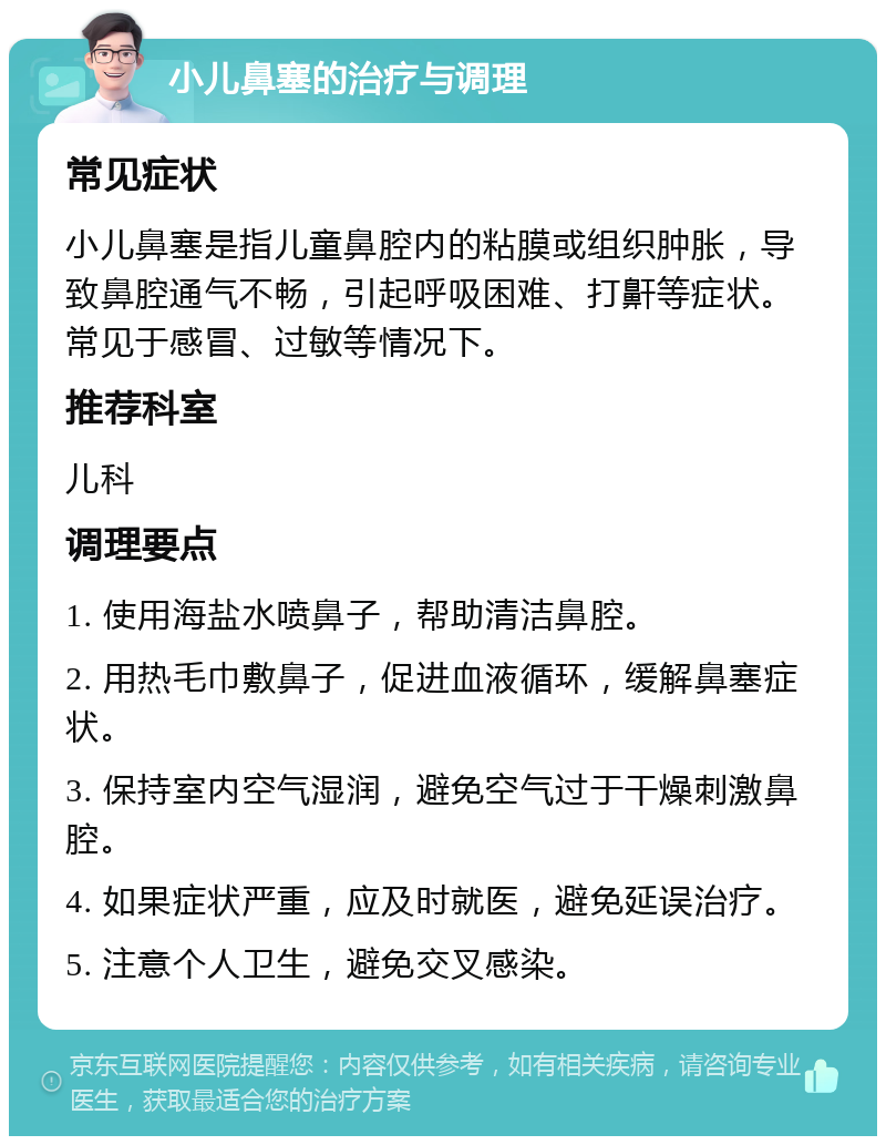 小儿鼻塞的治疗与调理 常见症状 小儿鼻塞是指儿童鼻腔内的粘膜或组织肿胀，导致鼻腔通气不畅，引起呼吸困难、打鼾等症状。常见于感冒、过敏等情况下。 推荐科室 儿科 调理要点 1. 使用海盐水喷鼻子，帮助清洁鼻腔。 2. 用热毛巾敷鼻子，促进血液循环，缓解鼻塞症状。 3. 保持室内空气湿润，避免空气过于干燥刺激鼻腔。 4. 如果症状严重，应及时就医，避免延误治疗。 5. 注意个人卫生，避免交叉感染。