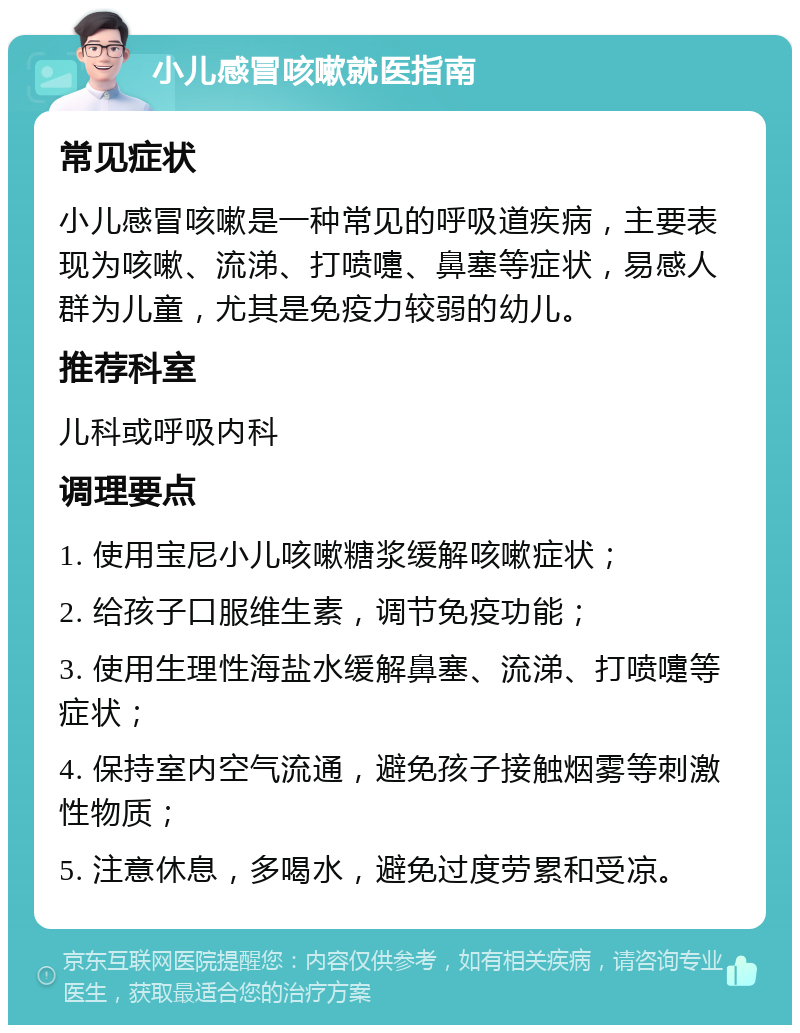 小儿感冒咳嗽就医指南 常见症状 小儿感冒咳嗽是一种常见的呼吸道疾病，主要表现为咳嗽、流涕、打喷嚏、鼻塞等症状，易感人群为儿童，尤其是免疫力较弱的幼儿。 推荐科室 儿科或呼吸内科 调理要点 1. 使用宝尼小儿咳嗽糖浆缓解咳嗽症状； 2. 给孩子口服维生素，调节免疫功能； 3. 使用生理性海盐水缓解鼻塞、流涕、打喷嚏等症状； 4. 保持室内空气流通，避免孩子接触烟雾等刺激性物质； 5. 注意休息，多喝水，避免过度劳累和受凉。