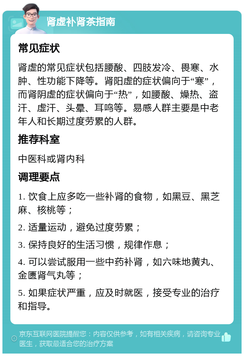 肾虚补肾茶指南 常见症状 肾虚的常见症状包括腰酸、四肢发冷、畏寒、水肿、性功能下降等。肾阳虚的症状偏向于“寒”，而肾阴虚的症状偏向于“热”，如腰酸、燥热、盗汗、虚汗、头晕、耳鸣等。易感人群主要是中老年人和长期过度劳累的人群。 推荐科室 中医科或肾内科 调理要点 1. 饮食上应多吃一些补肾的食物，如黑豆、黑芝麻、核桃等； 2. 适量运动，避免过度劳累； 3. 保持良好的生活习惯，规律作息； 4. 可以尝试服用一些中药补肾，如六味地黄丸、金匮肾气丸等； 5. 如果症状严重，应及时就医，接受专业的治疗和指导。