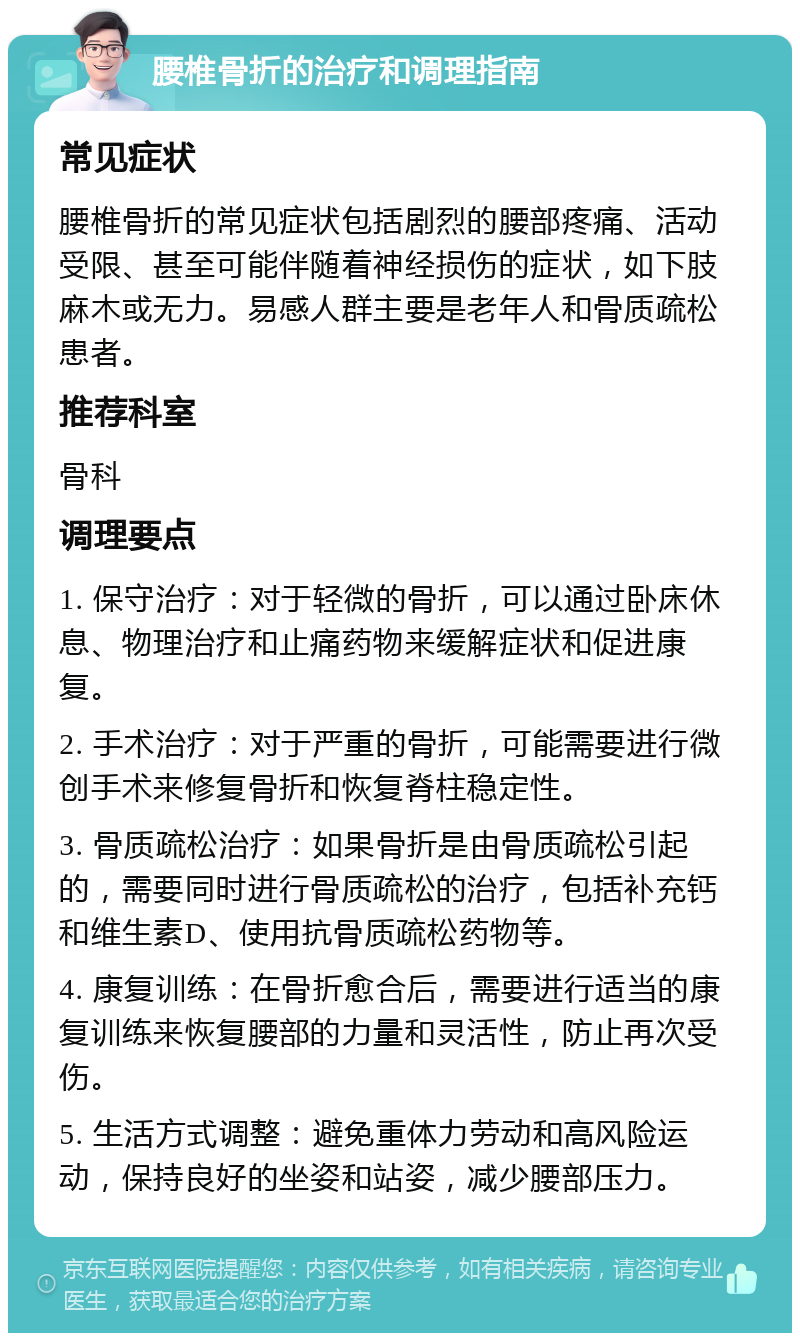 腰椎骨折的治疗和调理指南 常见症状 腰椎骨折的常见症状包括剧烈的腰部疼痛、活动受限、甚至可能伴随着神经损伤的症状，如下肢麻木或无力。易感人群主要是老年人和骨质疏松患者。 推荐科室 骨科 调理要点 1. 保守治疗：对于轻微的骨折，可以通过卧床休息、物理治疗和止痛药物来缓解症状和促进康复。 2. 手术治疗：对于严重的骨折，可能需要进行微创手术来修复骨折和恢复脊柱稳定性。 3. 骨质疏松治疗：如果骨折是由骨质疏松引起的，需要同时进行骨质疏松的治疗，包括补充钙和维生素D、使用抗骨质疏松药物等。 4. 康复训练：在骨折愈合后，需要进行适当的康复训练来恢复腰部的力量和灵活性，防止再次受伤。 5. 生活方式调整：避免重体力劳动和高风险运动，保持良好的坐姿和站姿，减少腰部压力。