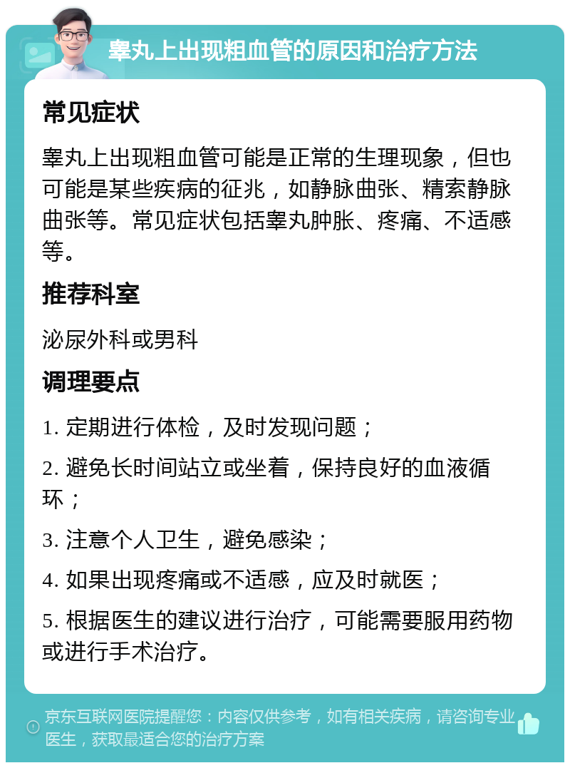 睾丸上出现粗血管的原因和治疗方法 常见症状 睾丸上出现粗血管可能是正常的生理现象，但也可能是某些疾病的征兆，如静脉曲张、精索静脉曲张等。常见症状包括睾丸肿胀、疼痛、不适感等。 推荐科室 泌尿外科或男科 调理要点 1. 定期进行体检，及时发现问题； 2. 避免长时间站立或坐着，保持良好的血液循环； 3. 注意个人卫生，避免感染； 4. 如果出现疼痛或不适感，应及时就医； 5. 根据医生的建议进行治疗，可能需要服用药物或进行手术治疗。