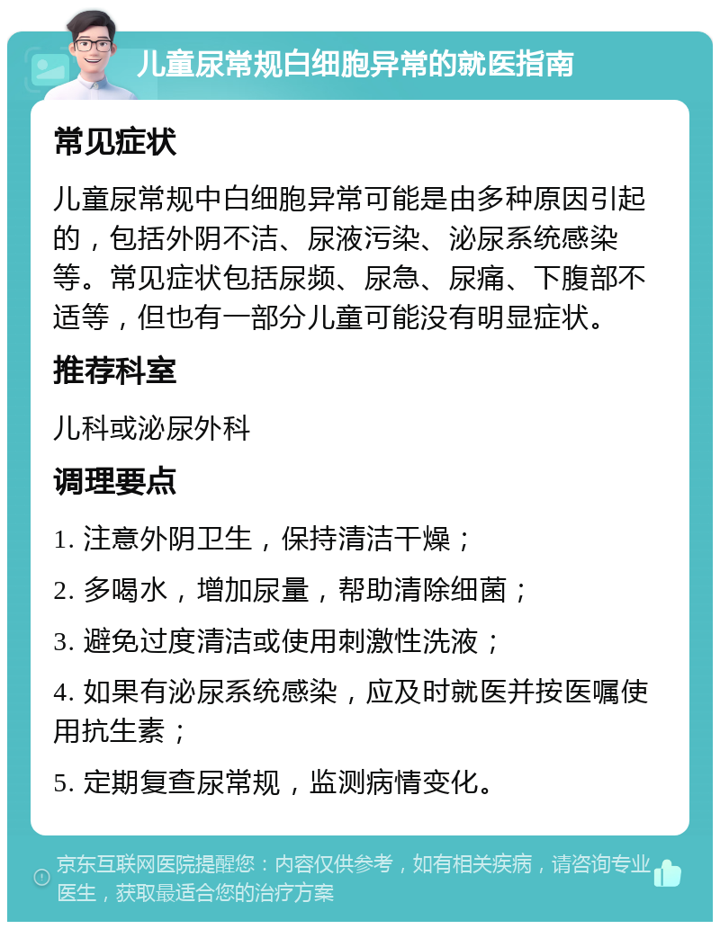 儿童尿常规白细胞异常的就医指南 常见症状 儿童尿常规中白细胞异常可能是由多种原因引起的，包括外阴不洁、尿液污染、泌尿系统感染等。常见症状包括尿频、尿急、尿痛、下腹部不适等，但也有一部分儿童可能没有明显症状。 推荐科室 儿科或泌尿外科 调理要点 1. 注意外阴卫生，保持清洁干燥； 2. 多喝水，增加尿量，帮助清除细菌； 3. 避免过度清洁或使用刺激性洗液； 4. 如果有泌尿系统感染，应及时就医并按医嘱使用抗生素； 5. 定期复查尿常规，监测病情变化。