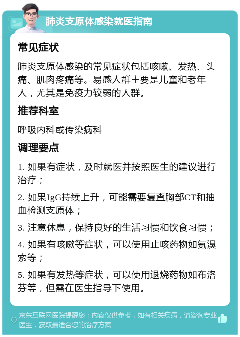 肺炎支原体感染就医指南 常见症状 肺炎支原体感染的常见症状包括咳嗽、发热、头痛、肌肉疼痛等。易感人群主要是儿童和老年人，尤其是免疫力较弱的人群。 推荐科室 呼吸内科或传染病科 调理要点 1. 如果有症状，及时就医并按照医生的建议进行治疗； 2. 如果IgG持续上升，可能需要复查胸部CT和抽血检测支原体； 3. 注意休息，保持良好的生活习惯和饮食习惯； 4. 如果有咳嗽等症状，可以使用止咳药物如氨溴索等； 5. 如果有发热等症状，可以使用退烧药物如布洛芬等，但需在医生指导下使用。