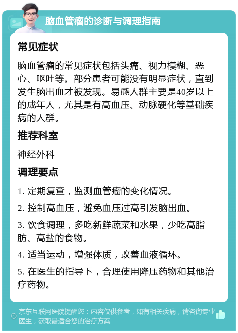 脑血管瘤的诊断与调理指南 常见症状 脑血管瘤的常见症状包括头痛、视力模糊、恶心、呕吐等。部分患者可能没有明显症状，直到发生脑出血才被发现。易感人群主要是40岁以上的成年人，尤其是有高血压、动脉硬化等基础疾病的人群。 推荐科室 神经外科 调理要点 1. 定期复查，监测血管瘤的变化情况。 2. 控制高血压，避免血压过高引发脑出血。 3. 饮食调理，多吃新鲜蔬菜和水果，少吃高脂肪、高盐的食物。 4. 适当运动，增强体质，改善血液循环。 5. 在医生的指导下，合理使用降压药物和其他治疗药物。