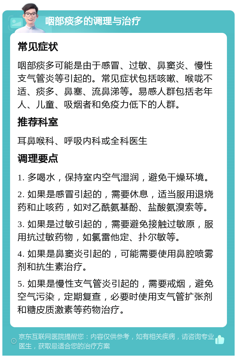 咽部痰多的调理与治疗 常见症状 咽部痰多可能是由于感冒、过敏、鼻窦炎、慢性支气管炎等引起的。常见症状包括咳嗽、喉咙不适、痰多、鼻塞、流鼻涕等。易感人群包括老年人、儿童、吸烟者和免疫力低下的人群。 推荐科室 耳鼻喉科、呼吸内科或全科医生 调理要点 1. 多喝水，保持室内空气湿润，避免干燥环境。 2. 如果是感冒引起的，需要休息，适当服用退烧药和止咳药，如对乙酰氨基酚、盐酸氨溴索等。 3. 如果是过敏引起的，需要避免接触过敏原，服用抗过敏药物，如氯雷他定、扑尔敏等。 4. 如果是鼻窦炎引起的，可能需要使用鼻腔喷雾剂和抗生素治疗。 5. 如果是慢性支气管炎引起的，需要戒烟，避免空气污染，定期复查，必要时使用支气管扩张剂和糖皮质激素等药物治疗。