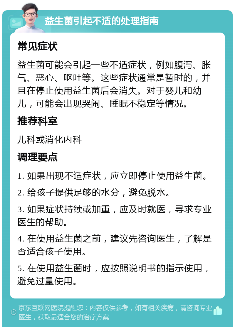 益生菌引起不适的处理指南 常见症状 益生菌可能会引起一些不适症状，例如腹泻、胀气、恶心、呕吐等。这些症状通常是暂时的，并且在停止使用益生菌后会消失。对于婴儿和幼儿，可能会出现哭闹、睡眠不稳定等情况。 推荐科室 儿科或消化内科 调理要点 1. 如果出现不适症状，应立即停止使用益生菌。 2. 给孩子提供足够的水分，避免脱水。 3. 如果症状持续或加重，应及时就医，寻求专业医生的帮助。 4. 在使用益生菌之前，建议先咨询医生，了解是否适合孩子使用。 5. 在使用益生菌时，应按照说明书的指示使用，避免过量使用。