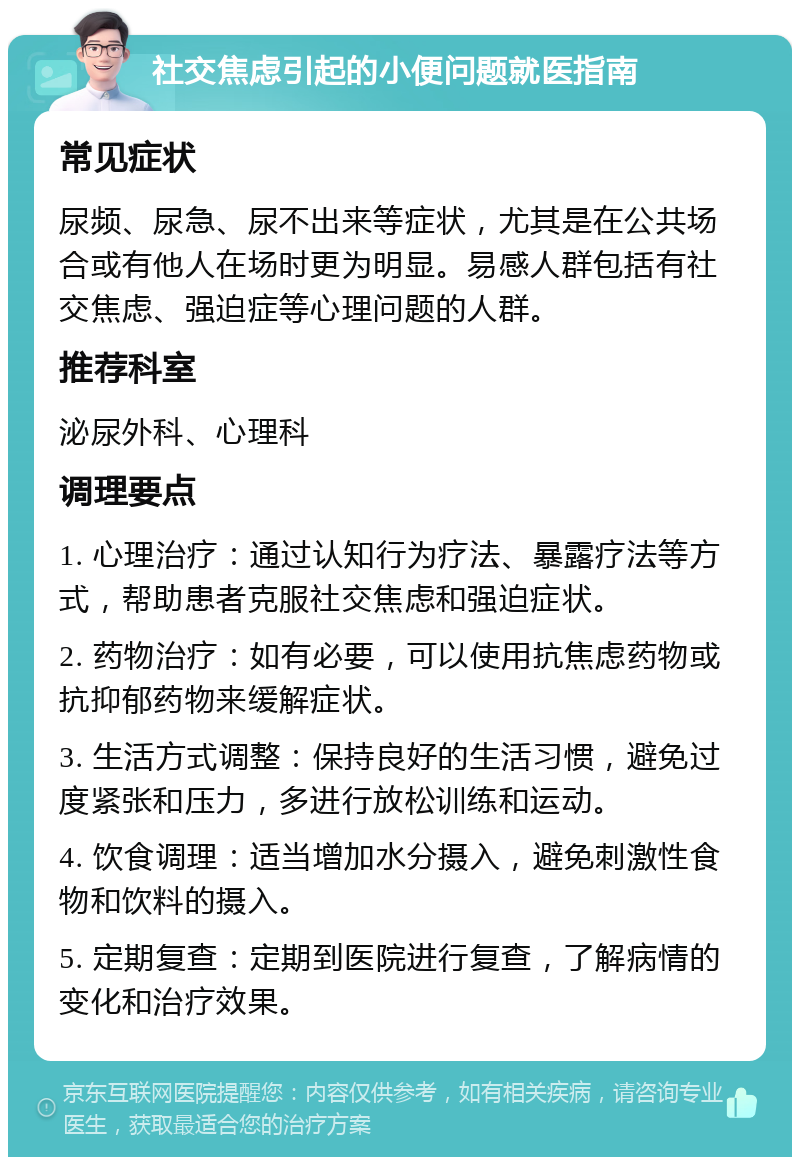 社交焦虑引起的小便问题就医指南 常见症状 尿频、尿急、尿不出来等症状，尤其是在公共场合或有他人在场时更为明显。易感人群包括有社交焦虑、强迫症等心理问题的人群。 推荐科室 泌尿外科、心理科 调理要点 1. 心理治疗：通过认知行为疗法、暴露疗法等方式，帮助患者克服社交焦虑和强迫症状。 2. 药物治疗：如有必要，可以使用抗焦虑药物或抗抑郁药物来缓解症状。 3. 生活方式调整：保持良好的生活习惯，避免过度紧张和压力，多进行放松训练和运动。 4. 饮食调理：适当增加水分摄入，避免刺激性食物和饮料的摄入。 5. 定期复查：定期到医院进行复查，了解病情的变化和治疗效果。