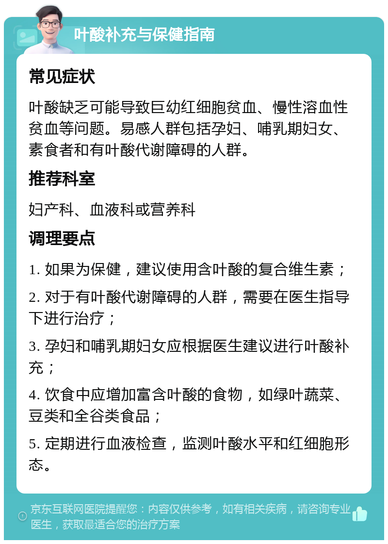 叶酸补充与保健指南 常见症状 叶酸缺乏可能导致巨幼红细胞贫血、慢性溶血性贫血等问题。易感人群包括孕妇、哺乳期妇女、素食者和有叶酸代谢障碍的人群。 推荐科室 妇产科、血液科或营养科 调理要点 1. 如果为保健，建议使用含叶酸的复合维生素； 2. 对于有叶酸代谢障碍的人群，需要在医生指导下进行治疗； 3. 孕妇和哺乳期妇女应根据医生建议进行叶酸补充； 4. 饮食中应增加富含叶酸的食物，如绿叶蔬菜、豆类和全谷类食品； 5. 定期进行血液检查，监测叶酸水平和红细胞形态。