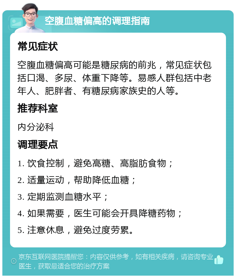 空腹血糖偏高的调理指南 常见症状 空腹血糖偏高可能是糖尿病的前兆，常见症状包括口渴、多尿、体重下降等。易感人群包括中老年人、肥胖者、有糖尿病家族史的人等。 推荐科室 内分泌科 调理要点 1. 饮食控制，避免高糖、高脂肪食物； 2. 适量运动，帮助降低血糖； 3. 定期监测血糖水平； 4. 如果需要，医生可能会开具降糖药物； 5. 注意休息，避免过度劳累。