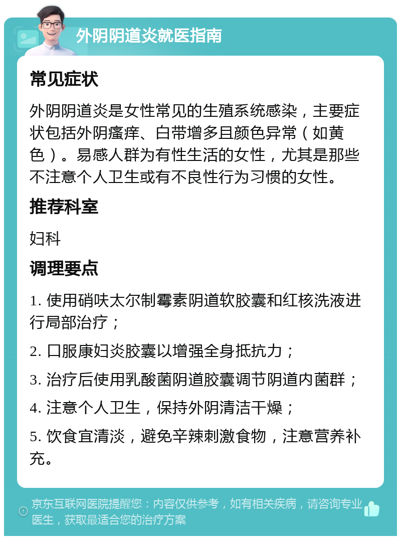 外阴阴道炎就医指南 常见症状 外阴阴道炎是女性常见的生殖系统感染，主要症状包括外阴瘙痒、白带增多且颜色异常（如黄色）。易感人群为有性生活的女性，尤其是那些不注意个人卫生或有不良性行为习惯的女性。 推荐科室 妇科 调理要点 1. 使用硝呋太尔制霉素阴道软胶囊和红核洗液进行局部治疗； 2. 口服康妇炎胶囊以增强全身抵抗力； 3. 治疗后使用乳酸菌阴道胶囊调节阴道内菌群； 4. 注意个人卫生，保持外阴清洁干燥； 5. 饮食宜清淡，避免辛辣刺激食物，注意营养补充。