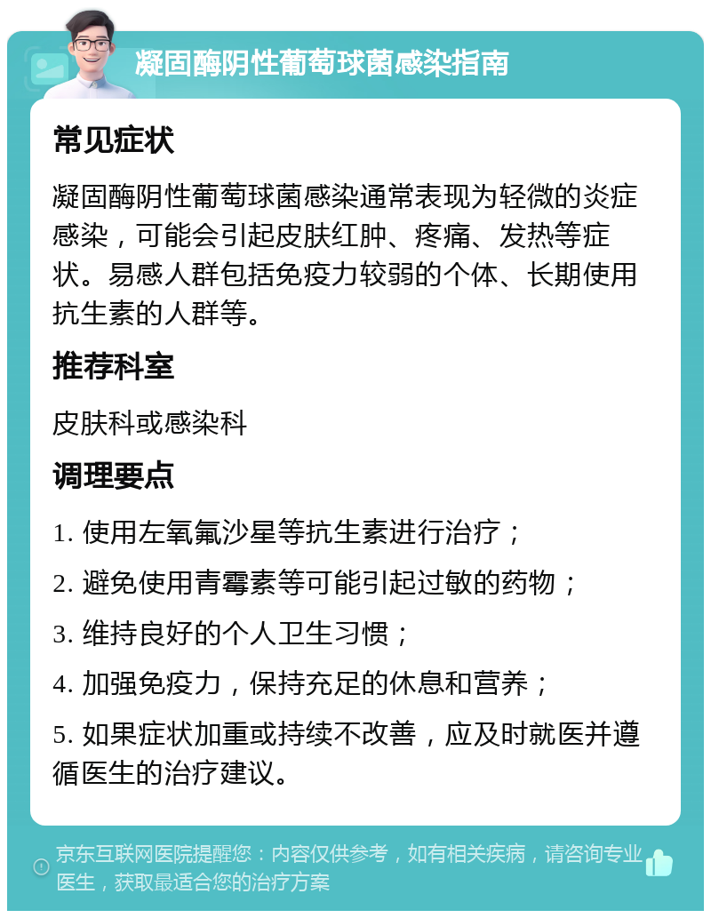 凝固酶阴性葡萄球菌感染指南 常见症状 凝固酶阴性葡萄球菌感染通常表现为轻微的炎症感染，可能会引起皮肤红肿、疼痛、发热等症状。易感人群包括免疫力较弱的个体、长期使用抗生素的人群等。 推荐科室 皮肤科或感染科 调理要点 1. 使用左氧氟沙星等抗生素进行治疗； 2. 避免使用青霉素等可能引起过敏的药物； 3. 维持良好的个人卫生习惯； 4. 加强免疫力，保持充足的休息和营养； 5. 如果症状加重或持续不改善，应及时就医并遵循医生的治疗建议。