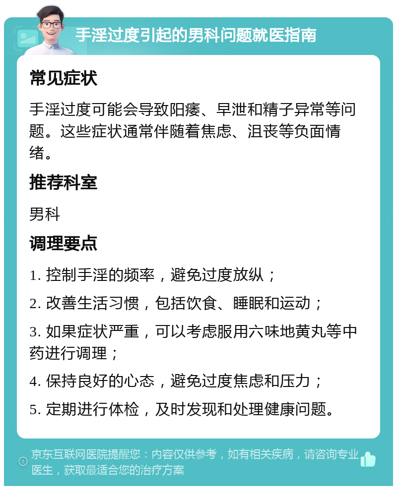 手淫过度引起的男科问题就医指南 常见症状 手淫过度可能会导致阳痿、早泄和精子异常等问题。这些症状通常伴随着焦虑、沮丧等负面情绪。 推荐科室 男科 调理要点 1. 控制手淫的频率，避免过度放纵； 2. 改善生活习惯，包括饮食、睡眠和运动； 3. 如果症状严重，可以考虑服用六味地黄丸等中药进行调理； 4. 保持良好的心态，避免过度焦虑和压力； 5. 定期进行体检，及时发现和处理健康问题。