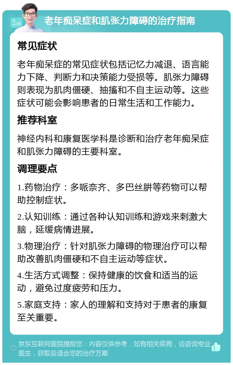 老年痴呆症和肌张力障碍的治疗指南 常见症状 老年痴呆症的常见症状包括记忆力减退、语言能力下降、判断力和决策能力受损等。肌张力障碍则表现为肌肉僵硬、抽搐和不自主运动等。这些症状可能会影响患者的日常生活和工作能力。 推荐科室 神经内科和康复医学科是诊断和治疗老年痴呆症和肌张力障碍的主要科室。 调理要点 1.药物治疗：多哌奈齐、多巴丝肼等药物可以帮助控制症状。 2.认知训练：通过各种认知训练和游戏来刺激大脑，延缓病情进展。 3.物理治疗：针对肌张力障碍的物理治疗可以帮助改善肌肉僵硬和不自主运动等症状。 4.生活方式调整：保持健康的饮食和适当的运动，避免过度疲劳和压力。 5.家庭支持：家人的理解和支持对于患者的康复至关重要。