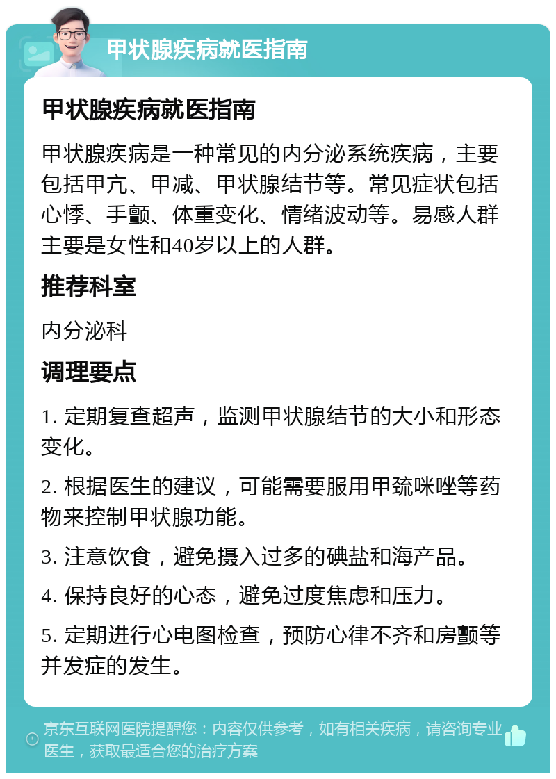 甲状腺疾病就医指南 甲状腺疾病就医指南 甲状腺疾病是一种常见的内分泌系统疾病，主要包括甲亢、甲减、甲状腺结节等。常见症状包括心悸、手颤、体重变化、情绪波动等。易感人群主要是女性和40岁以上的人群。 推荐科室 内分泌科 调理要点 1. 定期复查超声，监测甲状腺结节的大小和形态变化。 2. 根据医生的建议，可能需要服用甲巯咪唑等药物来控制甲状腺功能。 3. 注意饮食，避免摄入过多的碘盐和海产品。 4. 保持良好的心态，避免过度焦虑和压力。 5. 定期进行心电图检查，预防心律不齐和房颤等并发症的发生。