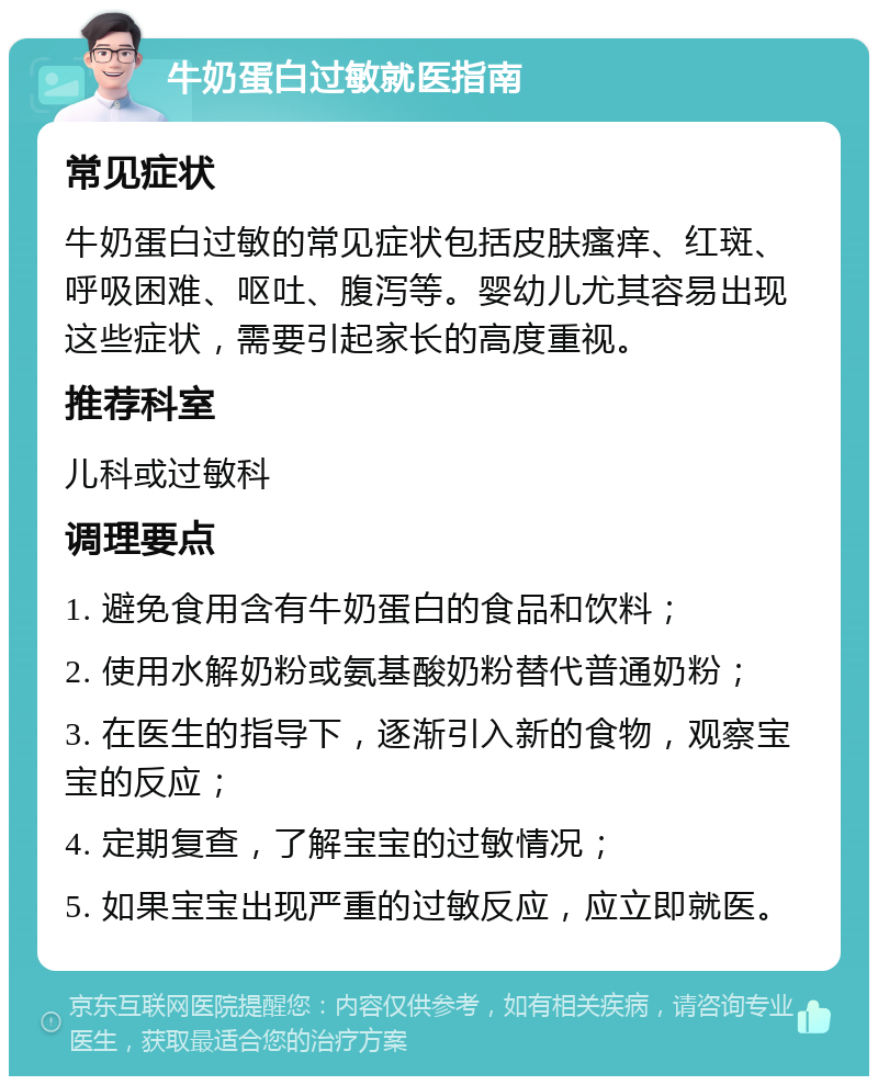 牛奶蛋白过敏就医指南 常见症状 牛奶蛋白过敏的常见症状包括皮肤瘙痒、红斑、呼吸困难、呕吐、腹泻等。婴幼儿尤其容易出现这些症状，需要引起家长的高度重视。 推荐科室 儿科或过敏科 调理要点 1. 避免食用含有牛奶蛋白的食品和饮料； 2. 使用水解奶粉或氨基酸奶粉替代普通奶粉； 3. 在医生的指导下，逐渐引入新的食物，观察宝宝的反应； 4. 定期复查，了解宝宝的过敏情况； 5. 如果宝宝出现严重的过敏反应，应立即就医。