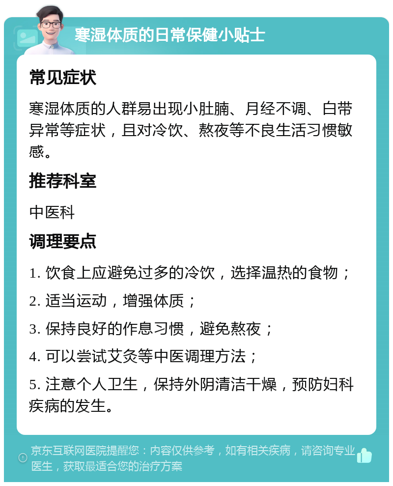 寒湿体质的日常保健小贴士 常见症状 寒湿体质的人群易出现小肚腩、月经不调、白带异常等症状，且对冷饮、熬夜等不良生活习惯敏感。 推荐科室 中医科 调理要点 1. 饮食上应避免过多的冷饮，选择温热的食物； 2. 适当运动，增强体质； 3. 保持良好的作息习惯，避免熬夜； 4. 可以尝试艾灸等中医调理方法； 5. 注意个人卫生，保持外阴清洁干燥，预防妇科疾病的发生。