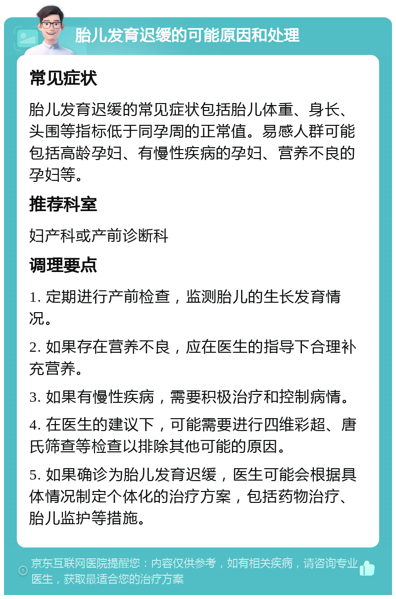 胎儿发育迟缓的可能原因和处理 常见症状 胎儿发育迟缓的常见症状包括胎儿体重、身长、头围等指标低于同孕周的正常值。易感人群可能包括高龄孕妇、有慢性疾病的孕妇、营养不良的孕妇等。 推荐科室 妇产科或产前诊断科 调理要点 1. 定期进行产前检查，监测胎儿的生长发育情况。 2. 如果存在营养不良，应在医生的指导下合理补充营养。 3. 如果有慢性疾病，需要积极治疗和控制病情。 4. 在医生的建议下，可能需要进行四维彩超、唐氏筛查等检查以排除其他可能的原因。 5. 如果确诊为胎儿发育迟缓，医生可能会根据具体情况制定个体化的治疗方案，包括药物治疗、胎儿监护等措施。