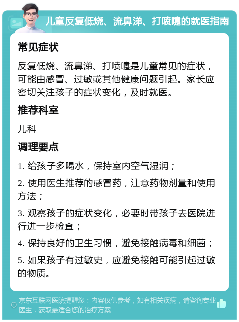 儿童反复低烧、流鼻涕、打喷嚏的就医指南 常见症状 反复低烧、流鼻涕、打喷嚏是儿童常见的症状，可能由感冒、过敏或其他健康问题引起。家长应密切关注孩子的症状变化，及时就医。 推荐科室 儿科 调理要点 1. 给孩子多喝水，保持室内空气湿润； 2. 使用医生推荐的感冒药，注意药物剂量和使用方法； 3. 观察孩子的症状变化，必要时带孩子去医院进行进一步检查； 4. 保持良好的卫生习惯，避免接触病毒和细菌； 5. 如果孩子有过敏史，应避免接触可能引起过敏的物质。