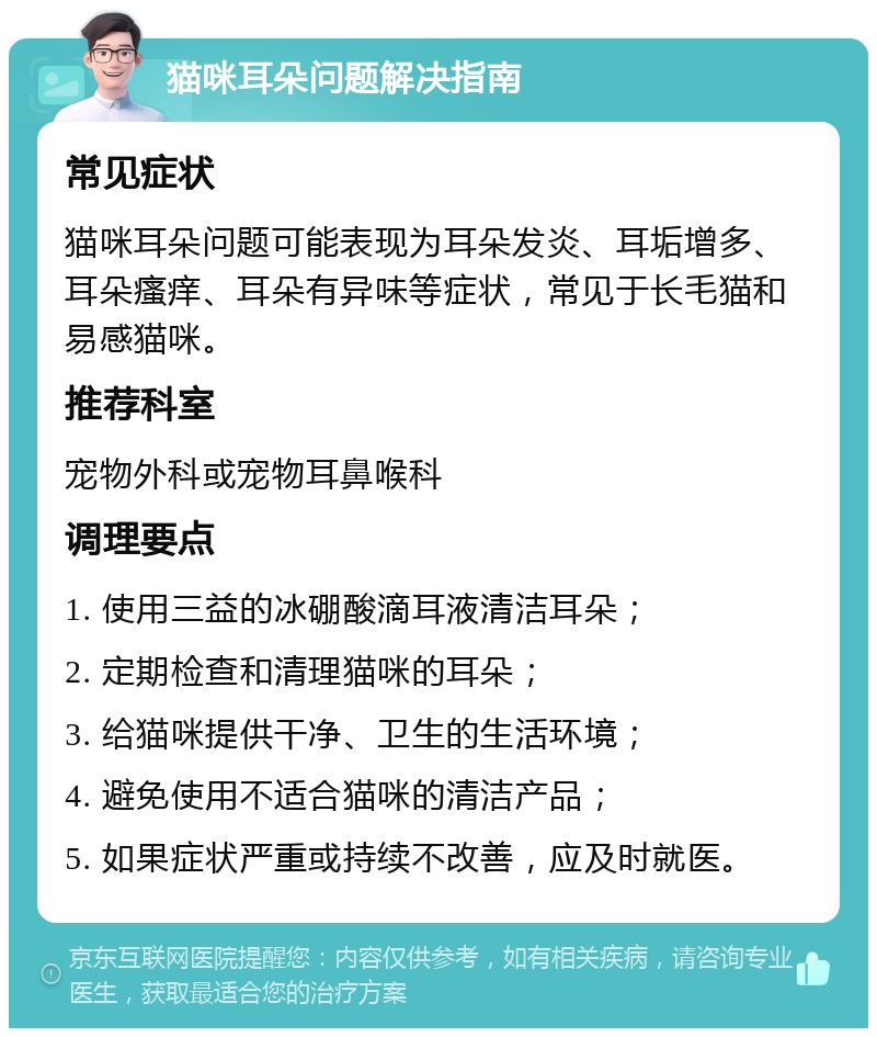 猫咪耳朵问题解决指南 常见症状 猫咪耳朵问题可能表现为耳朵发炎、耳垢增多、耳朵瘙痒、耳朵有异味等症状，常见于长毛猫和易感猫咪。 推荐科室 宠物外科或宠物耳鼻喉科 调理要点 1. 使用三益的冰硼酸滴耳液清洁耳朵； 2. 定期检查和清理猫咪的耳朵； 3. 给猫咪提供干净、卫生的生活环境； 4. 避免使用不适合猫咪的清洁产品； 5. 如果症状严重或持续不改善，应及时就医。