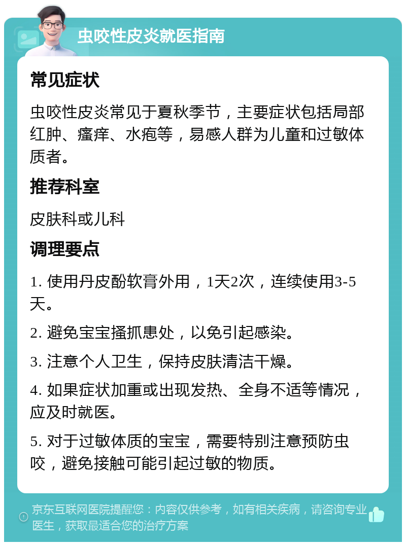 虫咬性皮炎就医指南 常见症状 虫咬性皮炎常见于夏秋季节，主要症状包括局部红肿、瘙痒、水疱等，易感人群为儿童和过敏体质者。 推荐科室 皮肤科或儿科 调理要点 1. 使用丹皮酚软膏外用，1天2次，连续使用3-5天。 2. 避免宝宝搔抓患处，以免引起感染。 3. 注意个人卫生，保持皮肤清洁干燥。 4. 如果症状加重或出现发热、全身不适等情况，应及时就医。 5. 对于过敏体质的宝宝，需要特别注意预防虫咬，避免接触可能引起过敏的物质。