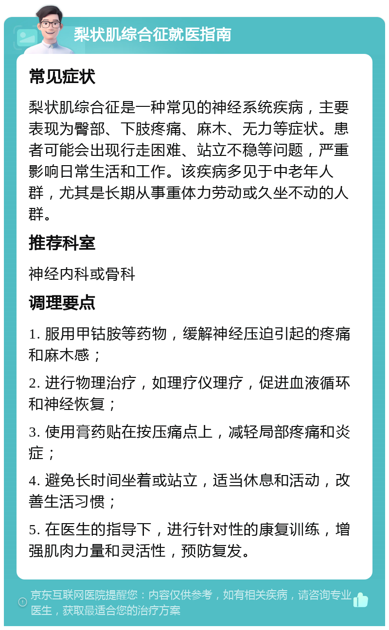 梨状肌综合征就医指南 常见症状 梨状肌综合征是一种常见的神经系统疾病，主要表现为臀部、下肢疼痛、麻木、无力等症状。患者可能会出现行走困难、站立不稳等问题，严重影响日常生活和工作。该疾病多见于中老年人群，尤其是长期从事重体力劳动或久坐不动的人群。 推荐科室 神经内科或骨科 调理要点 1. 服用甲钴胺等药物，缓解神经压迫引起的疼痛和麻木感； 2. 进行物理治疗，如理疗仪理疗，促进血液循环和神经恢复； 3. 使用膏药贴在按压痛点上，减轻局部疼痛和炎症； 4. 避免长时间坐着或站立，适当休息和活动，改善生活习惯； 5. 在医生的指导下，进行针对性的康复训练，增强肌肉力量和灵活性，预防复发。