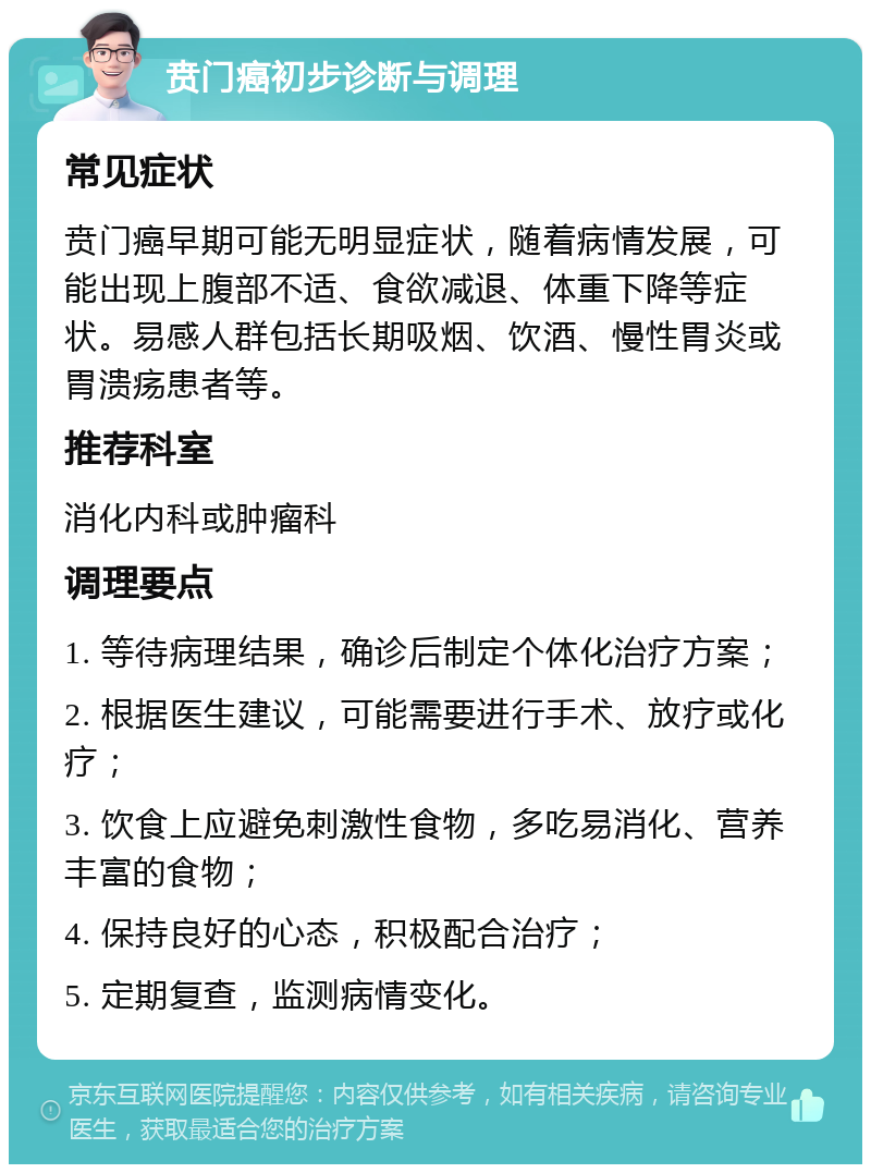 贲门癌初步诊断与调理 常见症状 贲门癌早期可能无明显症状，随着病情发展，可能出现上腹部不适、食欲减退、体重下降等症状。易感人群包括长期吸烟、饮酒、慢性胃炎或胃溃疡患者等。 推荐科室 消化内科或肿瘤科 调理要点 1. 等待病理结果，确诊后制定个体化治疗方案； 2. 根据医生建议，可能需要进行手术、放疗或化疗； 3. 饮食上应避免刺激性食物，多吃易消化、营养丰富的食物； 4. 保持良好的心态，积极配合治疗； 5. 定期复查，监测病情变化。