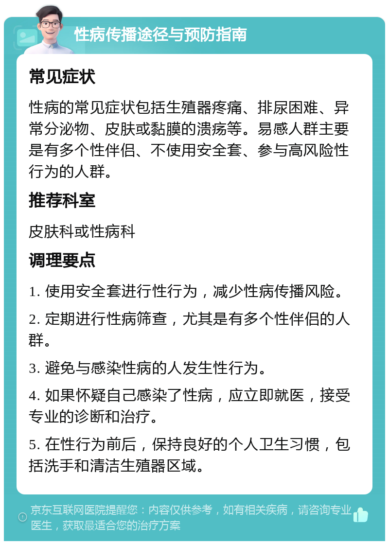 性病传播途径与预防指南 常见症状 性病的常见症状包括生殖器疼痛、排尿困难、异常分泌物、皮肤或黏膜的溃疡等。易感人群主要是有多个性伴侣、不使用安全套、参与高风险性行为的人群。 推荐科室 皮肤科或性病科 调理要点 1. 使用安全套进行性行为，减少性病传播风险。 2. 定期进行性病筛查，尤其是有多个性伴侣的人群。 3. 避免与感染性病的人发生性行为。 4. 如果怀疑自己感染了性病，应立即就医，接受专业的诊断和治疗。 5. 在性行为前后，保持良好的个人卫生习惯，包括洗手和清洁生殖器区域。