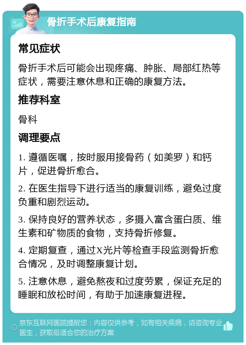 骨折手术后康复指南 常见症状 骨折手术后可能会出现疼痛、肿胀、局部红热等症状，需要注意休息和正确的康复方法。 推荐科室 骨科 调理要点 1. 遵循医嘱，按时服用接骨药（如美罗）和钙片，促进骨折愈合。 2. 在医生指导下进行适当的康复训练，避免过度负重和剧烈运动。 3. 保持良好的营养状态，多摄入富含蛋白质、维生素和矿物质的食物，支持骨折修复。 4. 定期复查，通过X光片等检查手段监测骨折愈合情况，及时调整康复计划。 5. 注意休息，避免熬夜和过度劳累，保证充足的睡眠和放松时间，有助于加速康复进程。