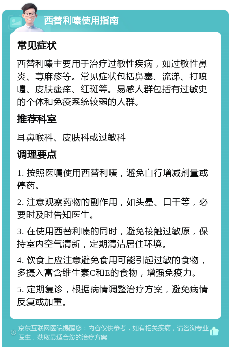 西替利嗪使用指南 常见症状 西替利嗪主要用于治疗过敏性疾病，如过敏性鼻炎、荨麻疹等。常见症状包括鼻塞、流涕、打喷嚏、皮肤瘙痒、红斑等。易感人群包括有过敏史的个体和免疫系统较弱的人群。 推荐科室 耳鼻喉科、皮肤科或过敏科 调理要点 1. 按照医嘱使用西替利嗪，避免自行增减剂量或停药。 2. 注意观察药物的副作用，如头晕、口干等，必要时及时告知医生。 3. 在使用西替利嗪的同时，避免接触过敏原，保持室内空气清新，定期清洁居住环境。 4. 饮食上应注意避免食用可能引起过敏的食物，多摄入富含维生素C和E的食物，增强免疫力。 5. 定期复诊，根据病情调整治疗方案，避免病情反复或加重。