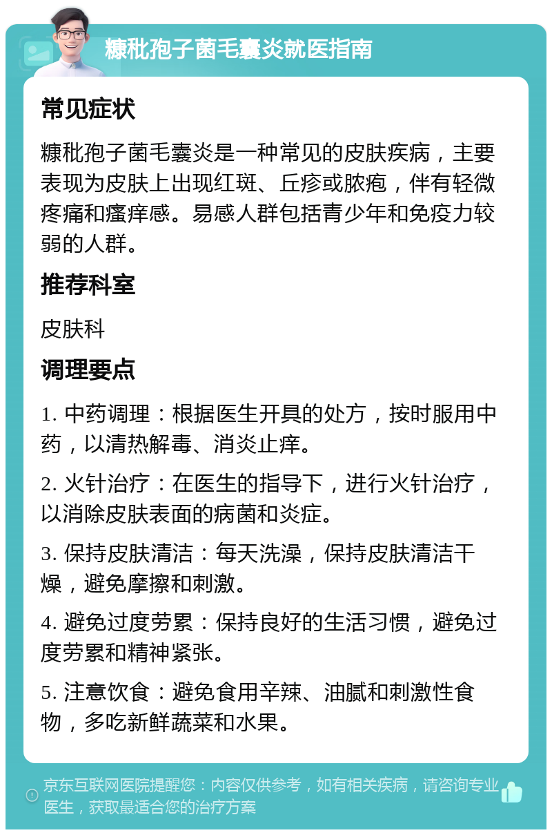 糠秕孢子菌毛囊炎就医指南 常见症状 糠秕孢子菌毛囊炎是一种常见的皮肤疾病，主要表现为皮肤上出现红斑、丘疹或脓疱，伴有轻微疼痛和瘙痒感。易感人群包括青少年和免疫力较弱的人群。 推荐科室 皮肤科 调理要点 1. 中药调理：根据医生开具的处方，按时服用中药，以清热解毒、消炎止痒。 2. 火针治疗：在医生的指导下，进行火针治疗，以消除皮肤表面的病菌和炎症。 3. 保持皮肤清洁：每天洗澡，保持皮肤清洁干燥，避免摩擦和刺激。 4. 避免过度劳累：保持良好的生活习惯，避免过度劳累和精神紧张。 5. 注意饮食：避免食用辛辣、油腻和刺激性食物，多吃新鲜蔬菜和水果。