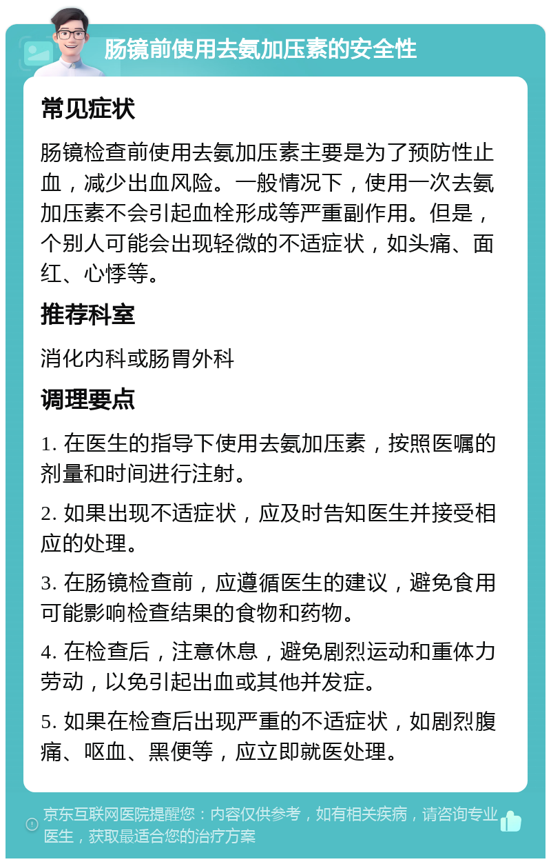 肠镜前使用去氨加压素的安全性 常见症状 肠镜检查前使用去氨加压素主要是为了预防性止血，减少出血风险。一般情况下，使用一次去氨加压素不会引起血栓形成等严重副作用。但是，个别人可能会出现轻微的不适症状，如头痛、面红、心悸等。 推荐科室 消化内科或肠胃外科 调理要点 1. 在医生的指导下使用去氨加压素，按照医嘱的剂量和时间进行注射。 2. 如果出现不适症状，应及时告知医生并接受相应的处理。 3. 在肠镜检查前，应遵循医生的建议，避免食用可能影响检查结果的食物和药物。 4. 在检查后，注意休息，避免剧烈运动和重体力劳动，以免引起出血或其他并发症。 5. 如果在检查后出现严重的不适症状，如剧烈腹痛、呕血、黑便等，应立即就医处理。