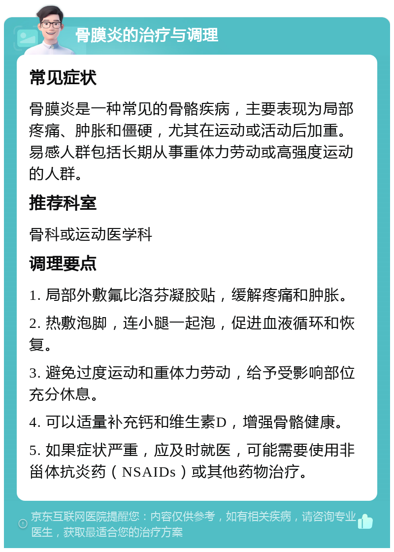 骨膜炎的治疗与调理 常见症状 骨膜炎是一种常见的骨骼疾病，主要表现为局部疼痛、肿胀和僵硬，尤其在运动或活动后加重。易感人群包括长期从事重体力劳动或高强度运动的人群。 推荐科室 骨科或运动医学科 调理要点 1. 局部外敷氟比洛芬凝胶贴，缓解疼痛和肿胀。 2. 热敷泡脚，连小腿一起泡，促进血液循环和恢复。 3. 避免过度运动和重体力劳动，给予受影响部位充分休息。 4. 可以适量补充钙和维生素D，增强骨骼健康。 5. 如果症状严重，应及时就医，可能需要使用非甾体抗炎药（NSAIDs）或其他药物治疗。