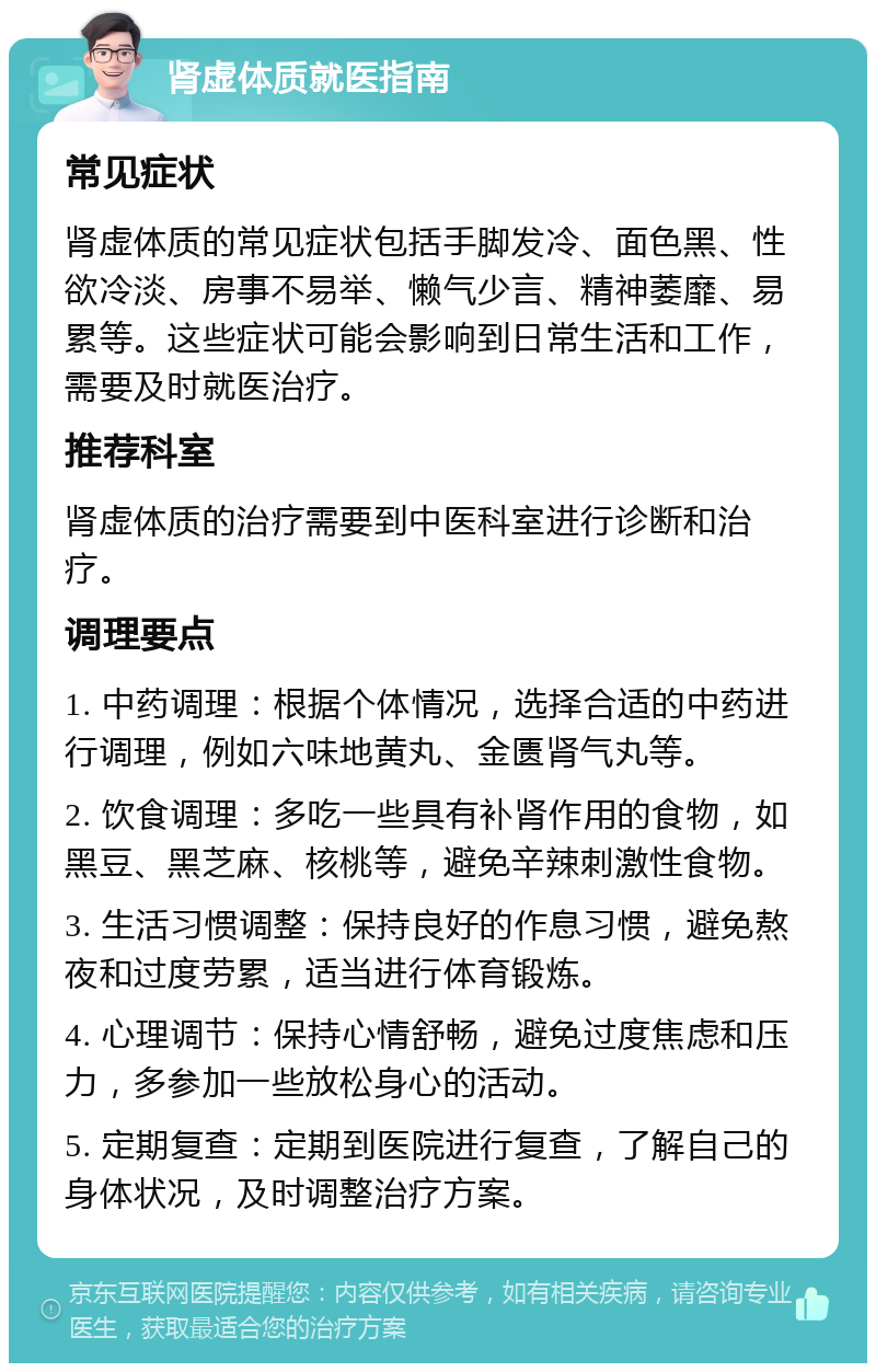 肾虚体质就医指南 常见症状 肾虚体质的常见症状包括手脚发冷、面色黑、性欲冷淡、房事不易举、懒气少言、精神萎靡、易累等。这些症状可能会影响到日常生活和工作，需要及时就医治疗。 推荐科室 肾虚体质的治疗需要到中医科室进行诊断和治疗。 调理要点 1. 中药调理：根据个体情况，选择合适的中药进行调理，例如六味地黄丸、金匮肾气丸等。 2. 饮食调理：多吃一些具有补肾作用的食物，如黑豆、黑芝麻、核桃等，避免辛辣刺激性食物。 3. 生活习惯调整：保持良好的作息习惯，避免熬夜和过度劳累，适当进行体育锻炼。 4. 心理调节：保持心情舒畅，避免过度焦虑和压力，多参加一些放松身心的活动。 5. 定期复查：定期到医院进行复查，了解自己的身体状况，及时调整治疗方案。