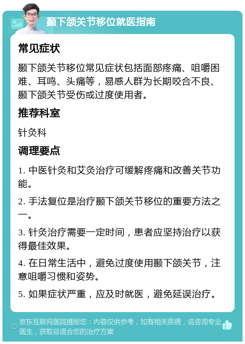 颞下颌关节移位就医指南 常见症状 颞下颌关节移位常见症状包括面部疼痛、咀嚼困难、耳鸣、头痛等，易感人群为长期咬合不良、颞下颌关节受伤或过度使用者。 推荐科室 针灸科 调理要点 1. 中医针灸和艾灸治疗可缓解疼痛和改善关节功能。 2. 手法复位是治疗颞下颌关节移位的重要方法之一。 3. 针灸治疗需要一定时间，患者应坚持治疗以获得最佳效果。 4. 在日常生活中，避免过度使用颞下颌关节，注意咀嚼习惯和姿势。 5. 如果症状严重，应及时就医，避免延误治疗。