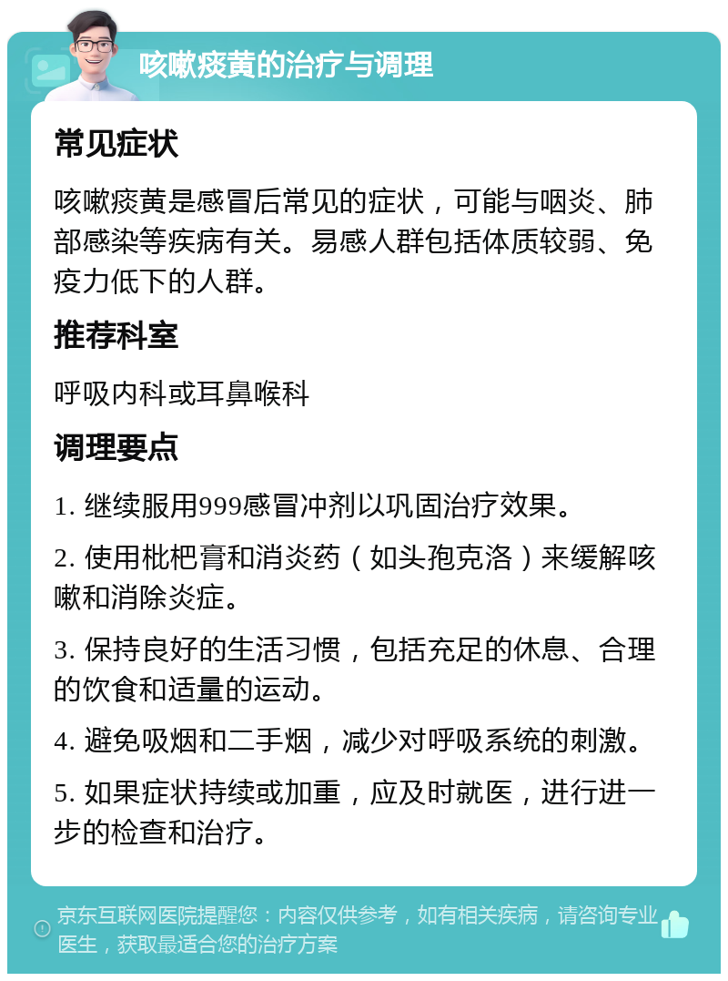 咳嗽痰黄的治疗与调理 常见症状 咳嗽痰黄是感冒后常见的症状，可能与咽炎、肺部感染等疾病有关。易感人群包括体质较弱、免疫力低下的人群。 推荐科室 呼吸内科或耳鼻喉科 调理要点 1. 继续服用999感冒冲剂以巩固治疗效果。 2. 使用枇杷膏和消炎药（如头孢克洛）来缓解咳嗽和消除炎症。 3. 保持良好的生活习惯，包括充足的休息、合理的饮食和适量的运动。 4. 避免吸烟和二手烟，减少对呼吸系统的刺激。 5. 如果症状持续或加重，应及时就医，进行进一步的检查和治疗。