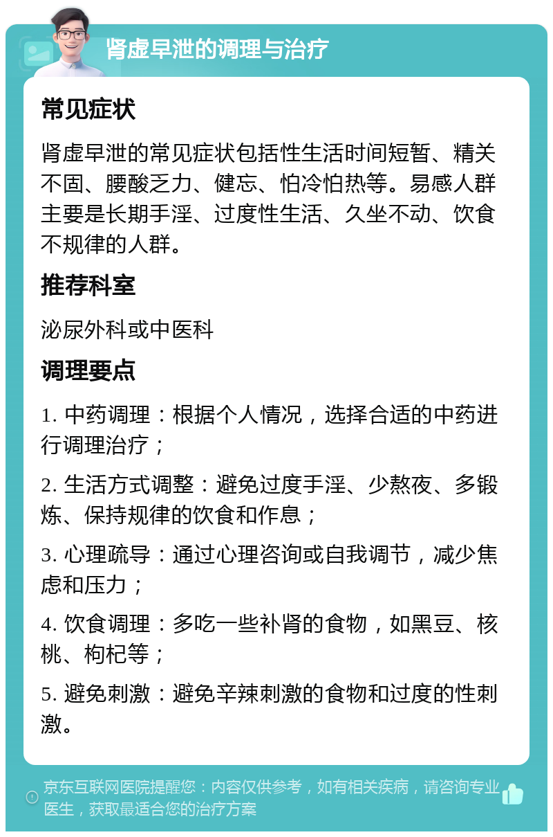 肾虚早泄的调理与治疗 常见症状 肾虚早泄的常见症状包括性生活时间短暂、精关不固、腰酸乏力、健忘、怕冷怕热等。易感人群主要是长期手淫、过度性生活、久坐不动、饮食不规律的人群。 推荐科室 泌尿外科或中医科 调理要点 1. 中药调理：根据个人情况，选择合适的中药进行调理治疗； 2. 生活方式调整：避免过度手淫、少熬夜、多锻炼、保持规律的饮食和作息； 3. 心理疏导：通过心理咨询或自我调节，减少焦虑和压力； 4. 饮食调理：多吃一些补肾的食物，如黑豆、核桃、枸杞等； 5. 避免刺激：避免辛辣刺激的食物和过度的性刺激。