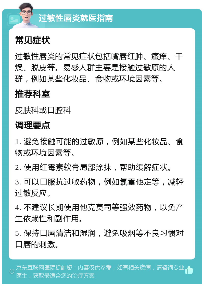 过敏性唇炎就医指南 常见症状 过敏性唇炎的常见症状包括嘴唇红肿、瘙痒、干燥、脱皮等。易感人群主要是接触过敏原的人群，例如某些化妆品、食物或环境因素等。 推荐科室 皮肤科或口腔科 调理要点 1. 避免接触可能的过敏原，例如某些化妆品、食物或环境因素等。 2. 使用红霉素软膏局部涂抹，帮助缓解症状。 3. 可以口服抗过敏药物，例如氯雷他定等，减轻过敏反应。 4. 不建议长期使用他克莫司等强效药物，以免产生依赖性和副作用。 5. 保持口唇清洁和湿润，避免吸烟等不良习惯对口唇的刺激。