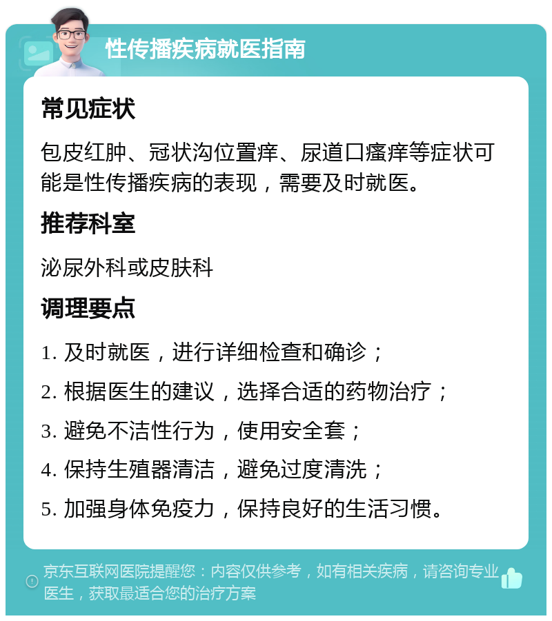 性传播疾病就医指南 常见症状 包皮红肿、冠状沟位置痒、尿道口瘙痒等症状可能是性传播疾病的表现，需要及时就医。 推荐科室 泌尿外科或皮肤科 调理要点 1. 及时就医，进行详细检查和确诊； 2. 根据医生的建议，选择合适的药物治疗； 3. 避免不洁性行为，使用安全套； 4. 保持生殖器清洁，避免过度清洗； 5. 加强身体免疫力，保持良好的生活习惯。