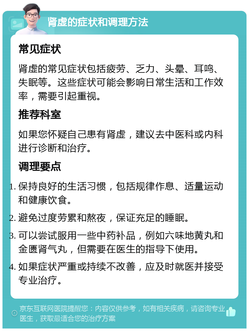 肾虚的症状和调理方法 常见症状 肾虚的常见症状包括疲劳、乏力、头晕、耳鸣、失眠等。这些症状可能会影响日常生活和工作效率，需要引起重视。 推荐科室 如果您怀疑自己患有肾虚，建议去中医科或内科进行诊断和治疗。 调理要点 保持良好的生活习惯，包括规律作息、适量运动和健康饮食。 避免过度劳累和熬夜，保证充足的睡眠。 可以尝试服用一些中药补品，例如六味地黄丸和金匮肾气丸，但需要在医生的指导下使用。 如果症状严重或持续不改善，应及时就医并接受专业治疗。