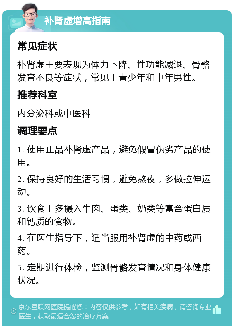 补肾虚增高指南 常见症状 补肾虚主要表现为体力下降、性功能减退、骨骼发育不良等症状，常见于青少年和中年男性。 推荐科室 内分泌科或中医科 调理要点 1. 使用正品补肾虚产品，避免假冒伪劣产品的使用。 2. 保持良好的生活习惯，避免熬夜，多做拉伸运动。 3. 饮食上多摄入牛肉、蛋类、奶类等富含蛋白质和钙质的食物。 4. 在医生指导下，适当服用补肾虚的中药或西药。 5. 定期进行体检，监测骨骼发育情况和身体健康状况。