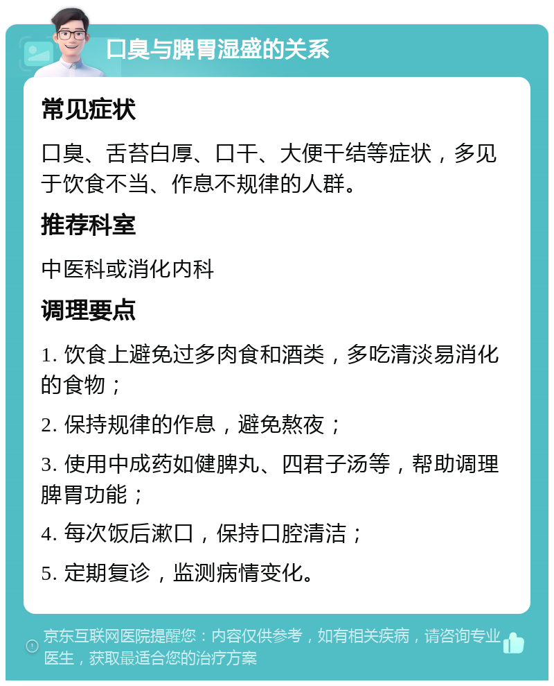 口臭与脾胃湿盛的关系 常见症状 口臭、舌苔白厚、口干、大便干结等症状，多见于饮食不当、作息不规律的人群。 推荐科室 中医科或消化内科 调理要点 1. 饮食上避免过多肉食和酒类，多吃清淡易消化的食物； 2. 保持规律的作息，避免熬夜； 3. 使用中成药如健脾丸、四君子汤等，帮助调理脾胃功能； 4. 每次饭后漱口，保持口腔清洁； 5. 定期复诊，监测病情变化。