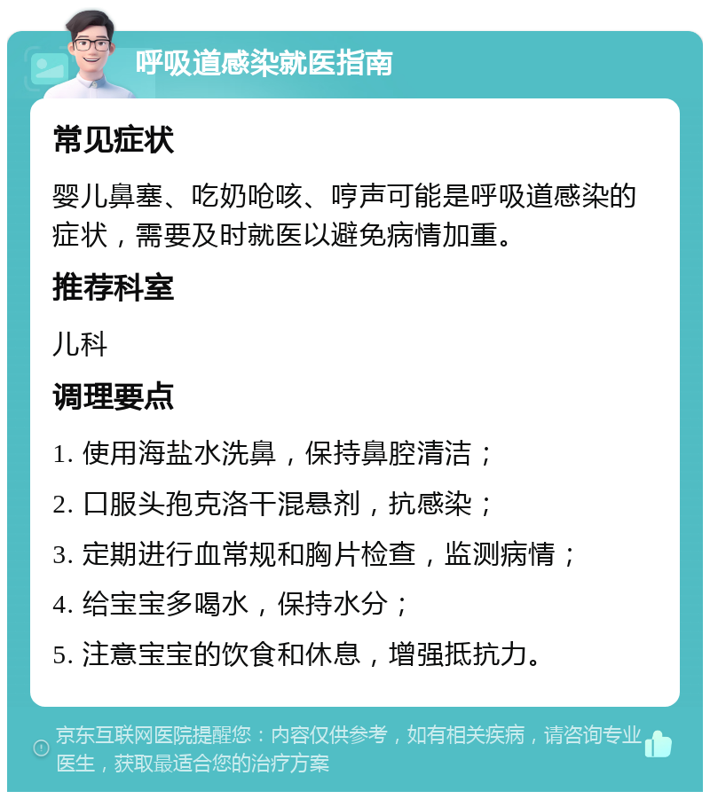 呼吸道感染就医指南 常见症状 婴儿鼻塞、吃奶呛咳、哼声可能是呼吸道感染的症状，需要及时就医以避免病情加重。 推荐科室 儿科 调理要点 1. 使用海盐水洗鼻，保持鼻腔清洁； 2. 口服头孢克洛干混悬剂，抗感染； 3. 定期进行血常规和胸片检查，监测病情； 4. 给宝宝多喝水，保持水分； 5. 注意宝宝的饮食和休息，增强抵抗力。