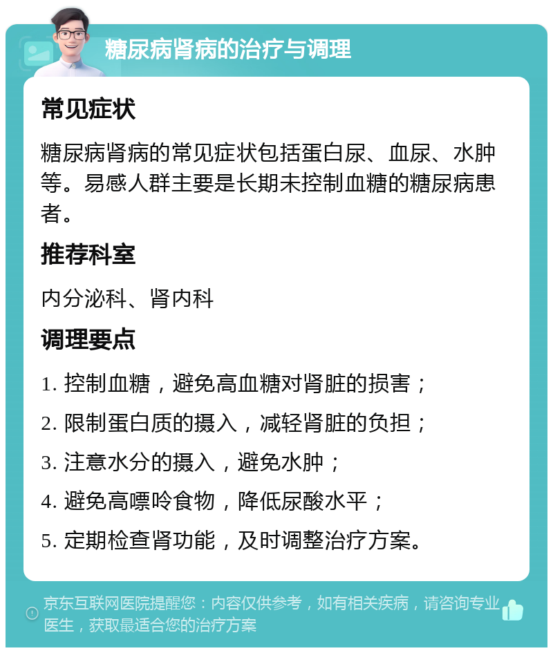 糖尿病肾病的治疗与调理 常见症状 糖尿病肾病的常见症状包括蛋白尿、血尿、水肿等。易感人群主要是长期未控制血糖的糖尿病患者。 推荐科室 内分泌科、肾内科 调理要点 1. 控制血糖，避免高血糖对肾脏的损害； 2. 限制蛋白质的摄入，减轻肾脏的负担； 3. 注意水分的摄入，避免水肿； 4. 避免高嘌呤食物，降低尿酸水平； 5. 定期检查肾功能，及时调整治疗方案。