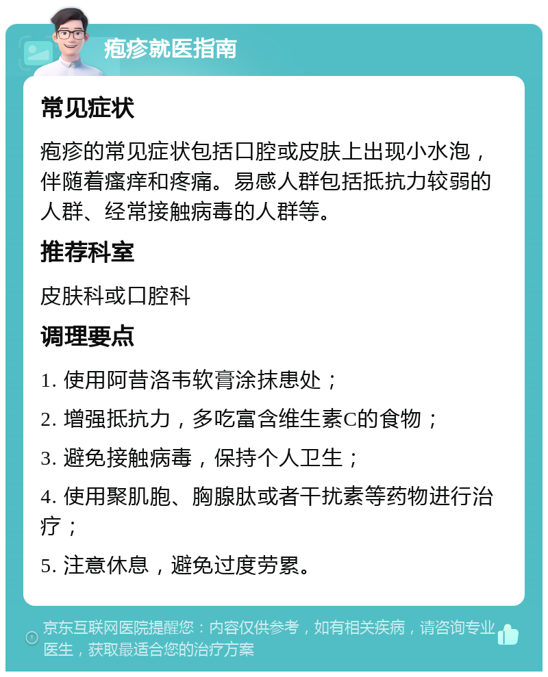 疱疹就医指南 常见症状 疱疹的常见症状包括口腔或皮肤上出现小水泡，伴随着瘙痒和疼痛。易感人群包括抵抗力较弱的人群、经常接触病毒的人群等。 推荐科室 皮肤科或口腔科 调理要点 1. 使用阿昔洛韦软膏涂抹患处； 2. 增强抵抗力，多吃富含维生素C的食物； 3. 避免接触病毒，保持个人卫生； 4. 使用聚肌胞、胸腺肽或者干扰素等药物进行治疗； 5. 注意休息，避免过度劳累。