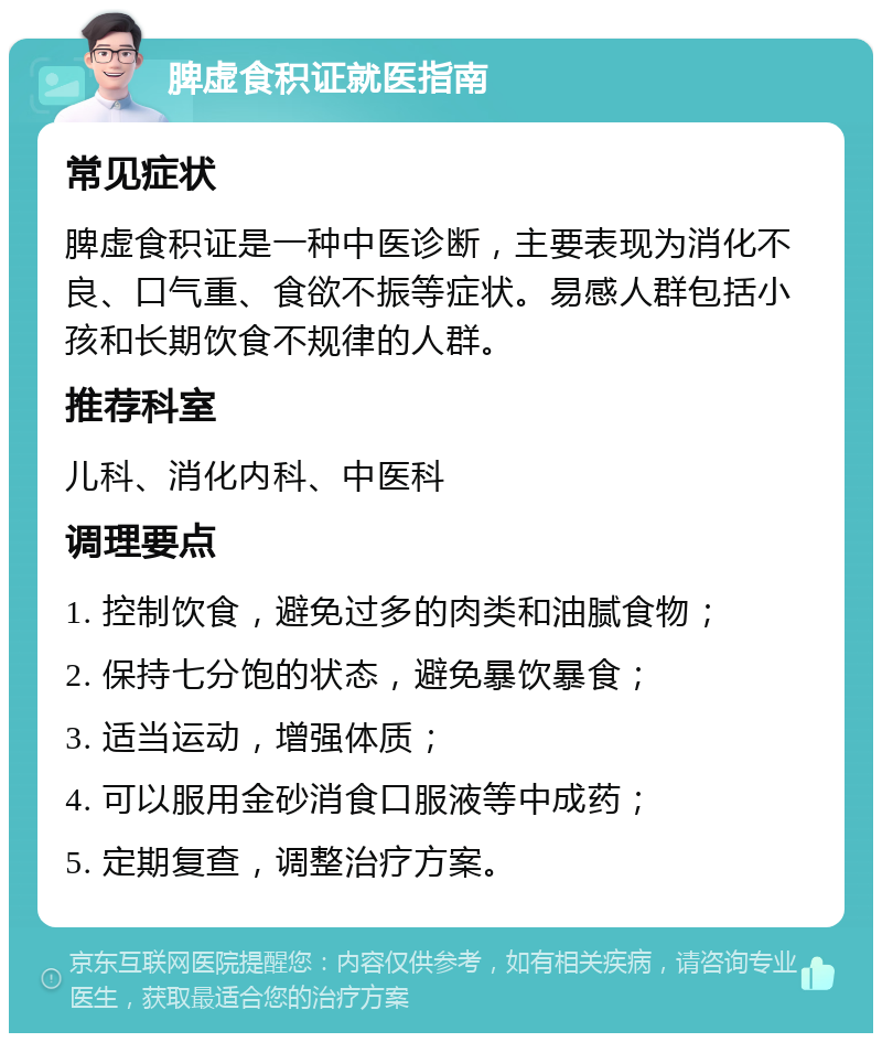 脾虚食积证就医指南 常见症状 脾虚食积证是一种中医诊断，主要表现为消化不良、口气重、食欲不振等症状。易感人群包括小孩和长期饮食不规律的人群。 推荐科室 儿科、消化内科、中医科 调理要点 1. 控制饮食，避免过多的肉类和油腻食物； 2. 保持七分饱的状态，避免暴饮暴食； 3. 适当运动，增强体质； 4. 可以服用金砂消食口服液等中成药； 5. 定期复查，调整治疗方案。